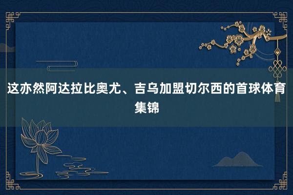 这亦然阿达拉比奥尤、吉乌加盟切尔西的首球体育集锦