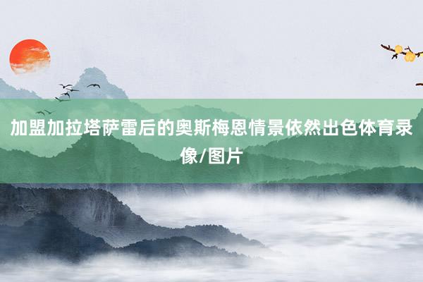 加盟加拉塔萨雷后的奥斯梅恩情景依然出色体育录像/图片