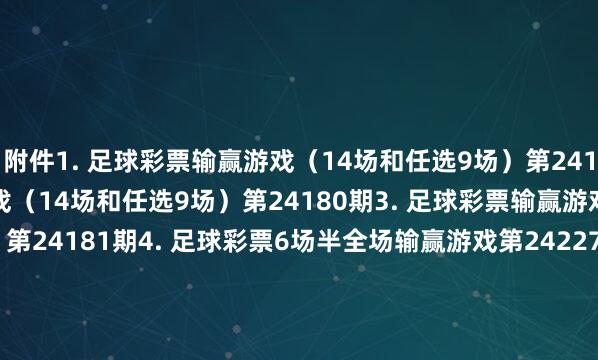 附件 1. 足球彩票输赢游戏(14场和任选9场)第24179期 2. 足球彩票输赢游戏(14场和任选9场)第24180期 3. 足球彩票输赢游戏(14场和任选9场)第24181期 4. 足球彩票6场半全场输赢游戏第24227期 5. 足球彩票6场半全场输赢游戏第24228期 6. 足球彩票6场半全场输赢游戏第24229期 7. 足球彩票6场半全场输赢游戏第24230期 8. 足球彩票6场半全场输赢游戏第24231期 9. 足球彩票4场进球游戏第24227期 10. 足球彩票4场进球游戏第24228期 11. 足球彩票4场进球游戏第24229期 12. 足球彩票4场进球游戏第24230期 13. 足球彩票4场进球游戏第24231期 国度体育总局体育彩票措置中心 2024年11月12日 1. 足球彩票输赢游戏(14场和任选9场)第24179期 2. 足球彩票输赢游戏(14场和任选9场)第24180期 3. 足球彩票输赢游戏(14场和任选9场)第24181期 4. 足球彩票6场半全场输赢游戏第24227期 5. 足球彩票6场半全场输赢游戏第24228期 6. 足球彩票6场半全场输赢游戏第24229期 7. 足球彩票6场半全场输赢游戏第24230期 8. 足球彩票6场半全场输赢游戏第24231期 9. 足球彩票4场进球游戏第24227期 10. 足球彩票4场进球游戏第24228期 11. 足球彩票4场进球游戏第24229期 12. 足球彩票4场进球游戏第24230期 13. 足球彩票4场进球游戏第24231期 美洲买球站体育信息