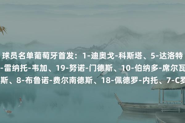 球员名单葡萄牙首发：1-迪奥戈-科斯塔、5-达洛特、4-安东尼奥-、13-雷纳托-韦加、19-努诺-门德斯、10-伯纳多-席尔瓦、15-若昂-内维斯、8-布鲁诺-费尔南德斯、18-佩德罗-内托、7-C罗、17-莱奥替补：12-若泽-萨、22-鲁伊-席尔瓦、2-塞梅多、3-托马斯-阿劳若、6-萨穆-科斯塔、9-特林康、11-菲利克斯、14-努诺-塔瓦雷斯、16-奥塔维奥、20-坎塞洛、21-弗朗西斯科-孔塞桑、23-维蒂尼亚-费雷拉波兰首发：12-布乌卡、14-、5-贝德纳雷克、2-皮翁特科夫斯基、21-扎莱夫斯基、10-、3-罗曼丘克、20-塞巴斯蒂安-希曼斯基、18-贝雷申斯基、7-乌尔班斯基、23-皮扬特克替补：1-斯科鲁普斯基、22-德龙戈夫斯基、4-瓦卢凯维奇、6-斯利什、8-莫德尔、9-博古什、13-卡明斯基、15-普哈奇、16-布克萨、17-科祖巴尔、19-马尔丘克体育录像/图片