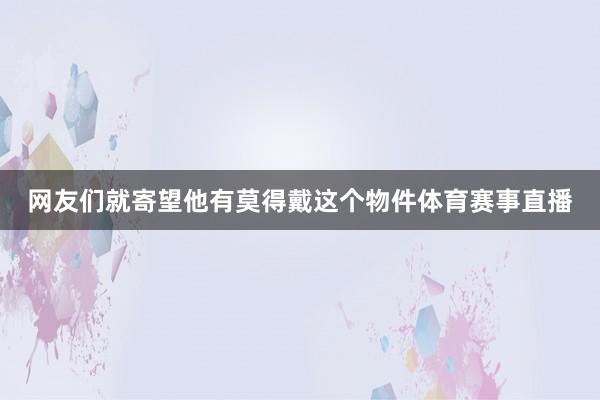 网友们就寄望他有莫得戴这个物件体育赛事直播