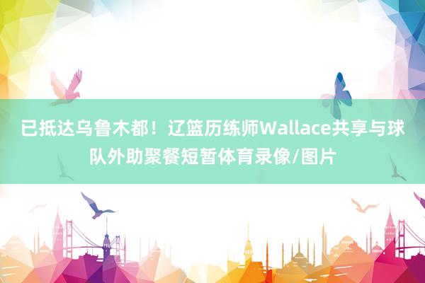 已抵达乌鲁木都!辽篮历练师Wallace共享与球队外助聚餐短暂体育录像/图片