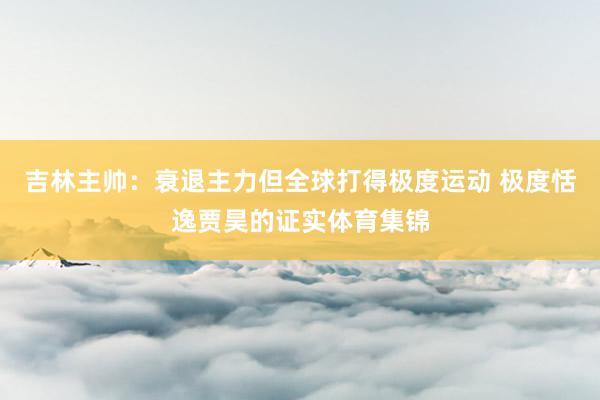 吉林主帅：衰退主力但全球打得极度运动 极度恬逸贾昊的证实体育集锦