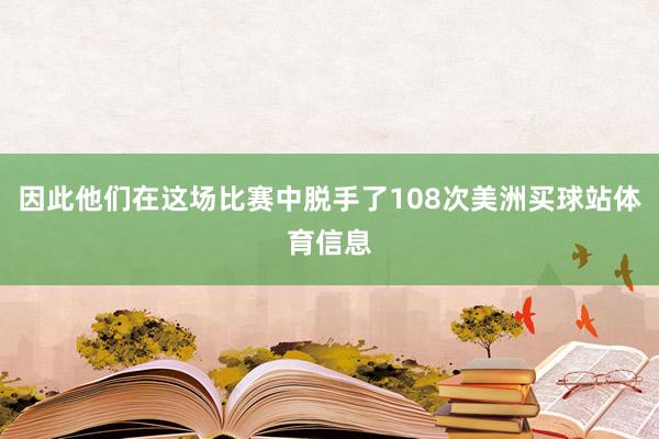 因此他们在这场比赛中脱手了108次美洲买球站体育信息