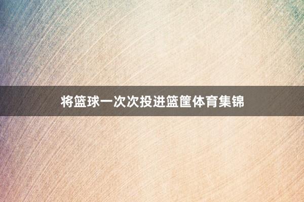 将篮球一次次投进篮筐体育集锦