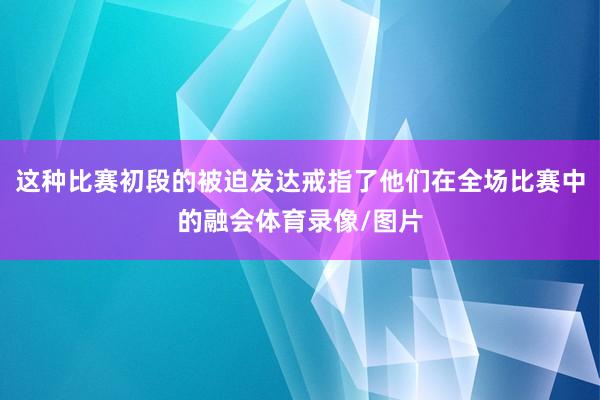 这种比赛初段的被迫发达戒指了他们在全场比赛中的融会体育录像/图片