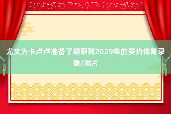 尤文为卡卢卢准备了期限到2029年的契约体育录像/图片