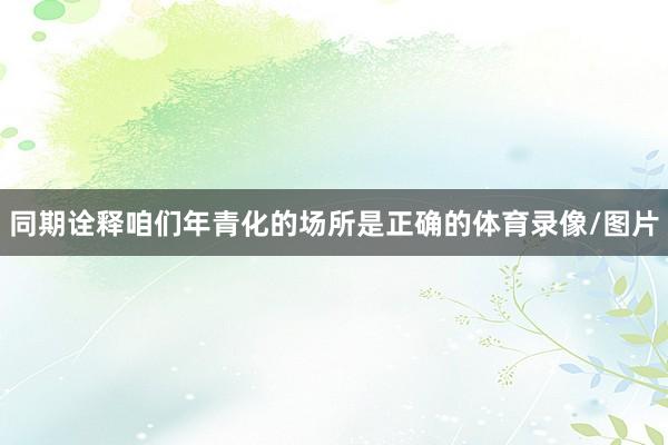 同期诠释咱们年青化的场所是正确的体育录像/图片