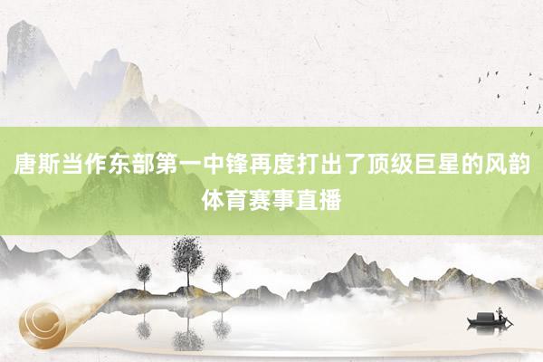 唐斯当作东部第一中锋再度打出了顶级巨星的风韵体育赛事直播