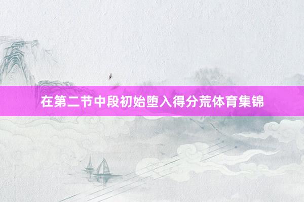 在第二节中段初始堕入得分荒体育集锦