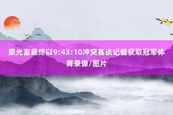 蒙光富最终以9:43:10冲突赛谈记载获取冠军体育录像/图片