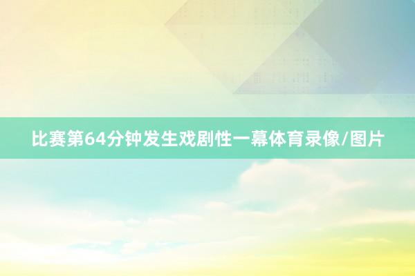 比赛第64分钟发生戏剧性一幕体育录像/图片