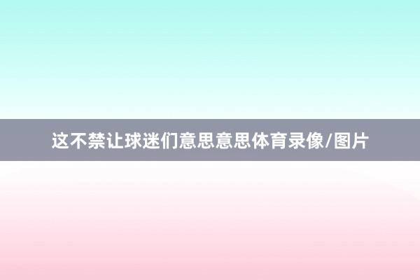 这不禁让球迷们意思意思体育录像/图片