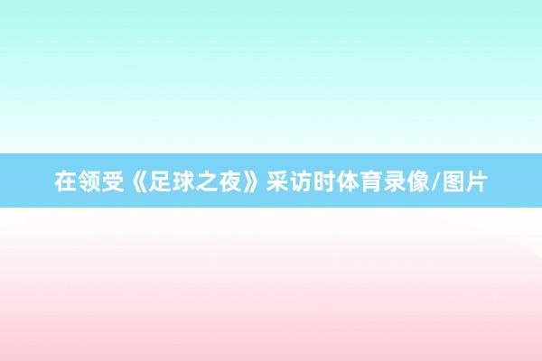 在领受《足球之夜》采访时体育录像/图片