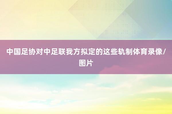 中国足协对中足联我方拟定的这些轨制体育录像/图片