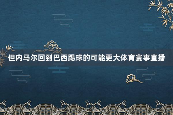 但内马尔回到巴西踢球的可能更大体育赛事直播