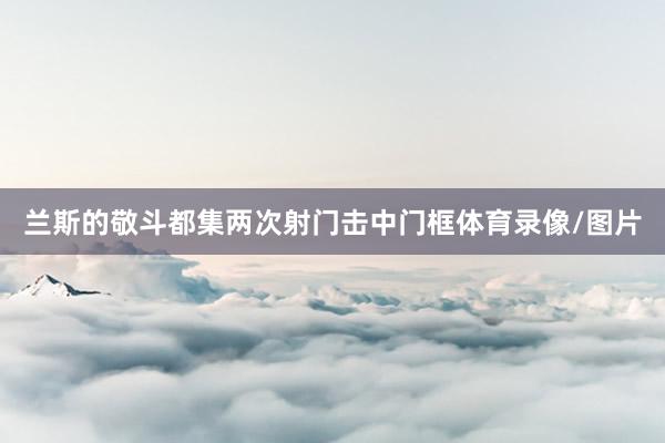 兰斯的敬斗都集两次射门击中门框体育录像/图片