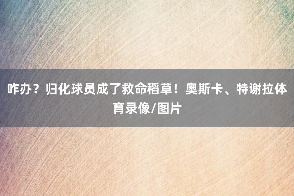 咋办？归化球员成了救命稻草！奥斯卡、特谢拉体育录像/图片