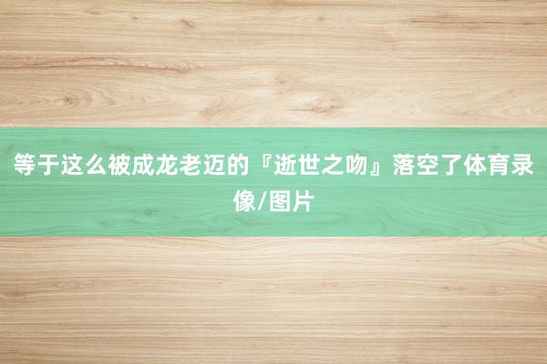 等于这么被成龙老迈的『逝世之吻』落空了体育录像/图片