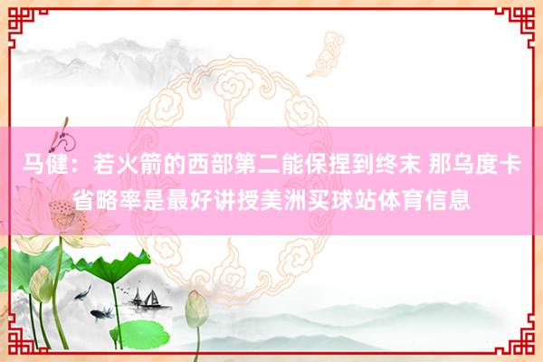 马健：若火箭的西部第二能保捏到终末 那乌度卡省略率是最好讲授美洲买球站体育信息