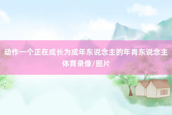 动作一个正在成长为成年东说念主的年青东说念主体育录像/图片
