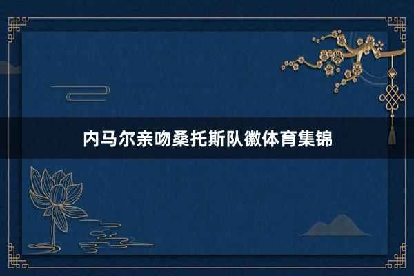 内马尔亲吻桑托斯队徽体育集锦