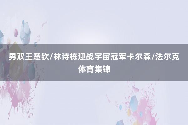 男双王楚钦/林诗栋迎战宇宙冠军卡尔森/法尔克体育集锦