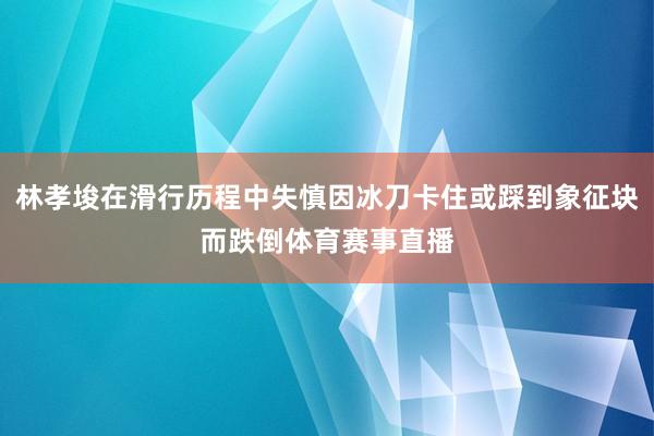 林孝埈在滑行历程中失慎因冰刀卡住或踩到象征块而跌倒体育赛事直播