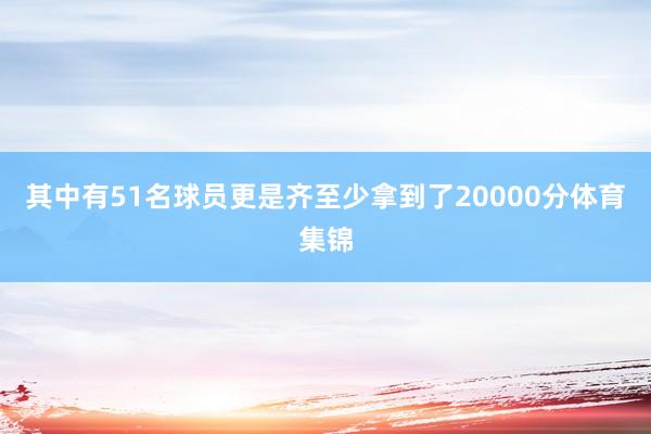 其中有51名球员更是齐至少拿到了20000分体育集锦