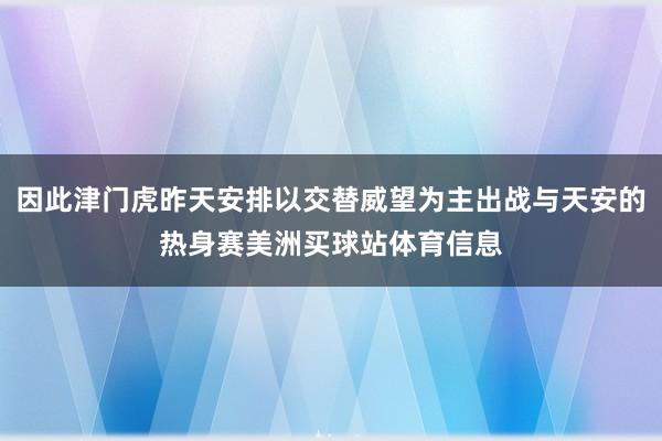 因此津门虎昨天安排以交替威望为主出战与天安的热身赛美洲买球站体育信息