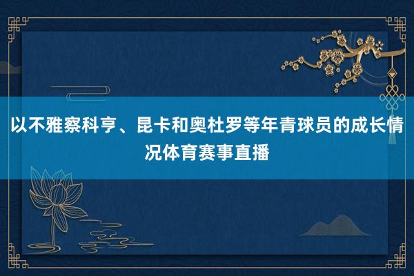 以不雅察科亨、昆卡和奥杜罗等年青球员的成长情况体育赛事直播