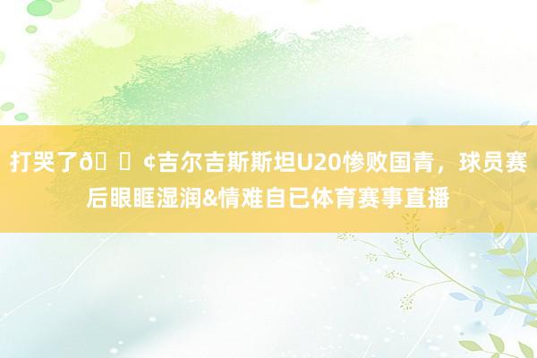 打哭了😢吉尔吉斯斯坦U20惨败国青，球员赛后眼眶湿润&情难自已体育赛事直播