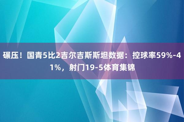 碾压！国青5比2吉尔吉斯斯坦数据：控球率59%-41%，射门19-5体育集锦