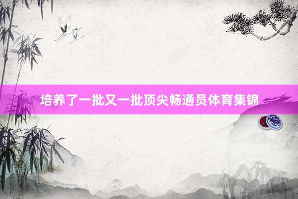培养了一批又一批顶尖畅通员体育集锦
