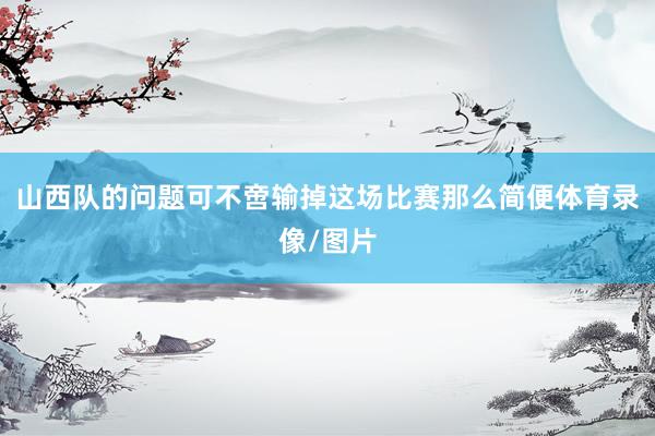 山西队的问题可不啻输掉这场比赛那么简便体育录像/图片