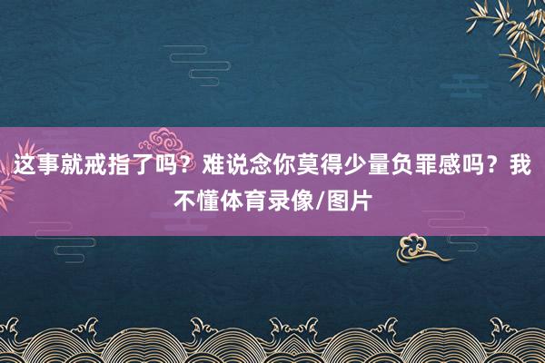 这事就戒指了吗？难说念你莫得少量负罪感吗？我不懂体育录像/图片
