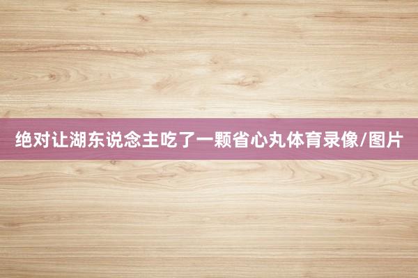 绝对让湖东说念主吃了一颗省心丸体育录像/图片