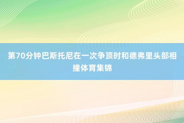 第70分钟巴斯托尼在一次争顶时和德弗里头部相撞体育集锦