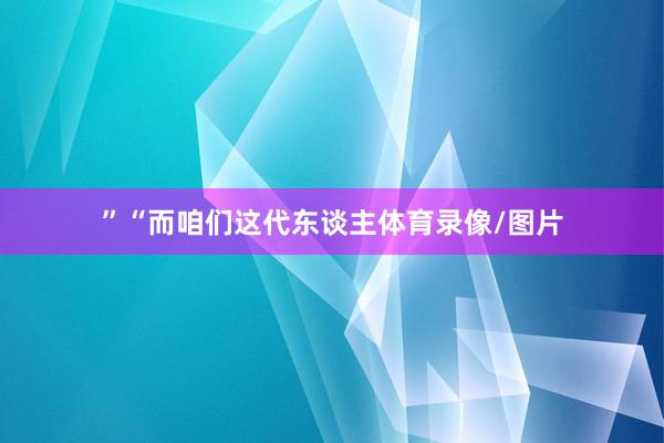 ”“而咱们这代东谈主体育录像/图片
