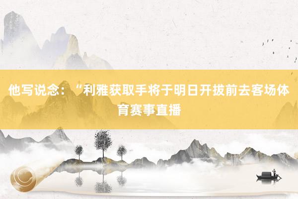 他写说念：“利雅获取手将于明日开拔前去客场体育赛事直播