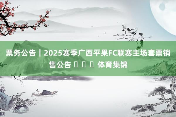 票务公告｜2025赛季广西平果FC联赛主场套票销售公告 ​​​体育集锦