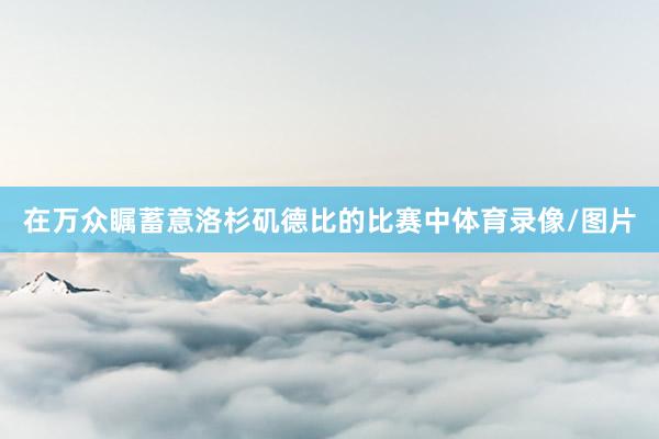 在万众瞩蓄意洛杉矶德比的比赛中体育录像/图片