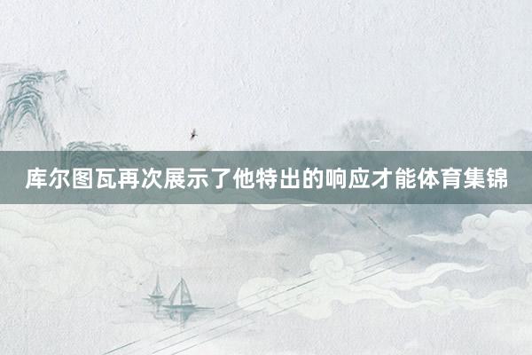 库尔图瓦再次展示了他特出的响应才能体育集锦