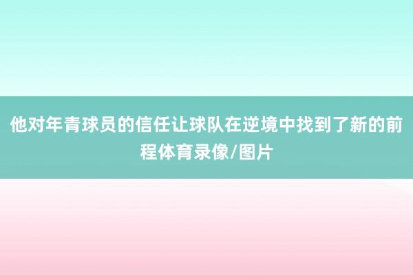 他对年青球员的信任让球队在逆境中找到了新的前程体育录像/图片