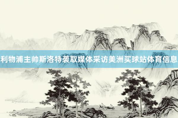 利物浦主帅斯洛特袭取媒体采访美洲买球站体育信息