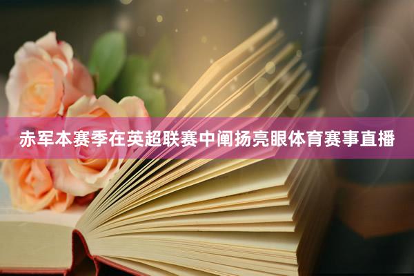赤军本赛季在英超联赛中阐扬亮眼体育赛事直播