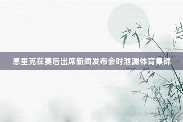 恩里克在赛后出席新闻发布会时泄漏体育集锦