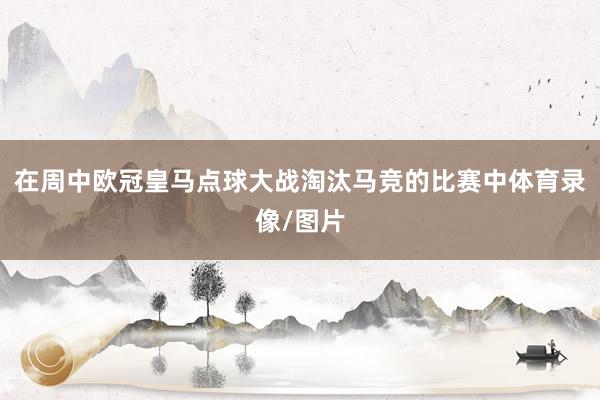 在周中欧冠皇马点球大战淘汰马竞的比赛中体育录像/图片