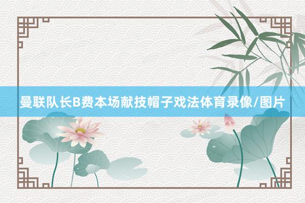 曼联队长B费本场献技帽子戏法体育录像/图片