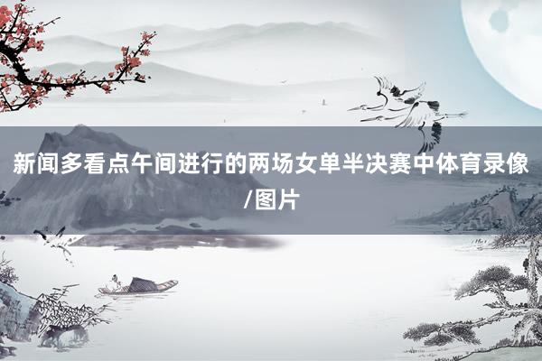 新闻多看点　　午间进行的两场女单半决赛中体育录像/图片